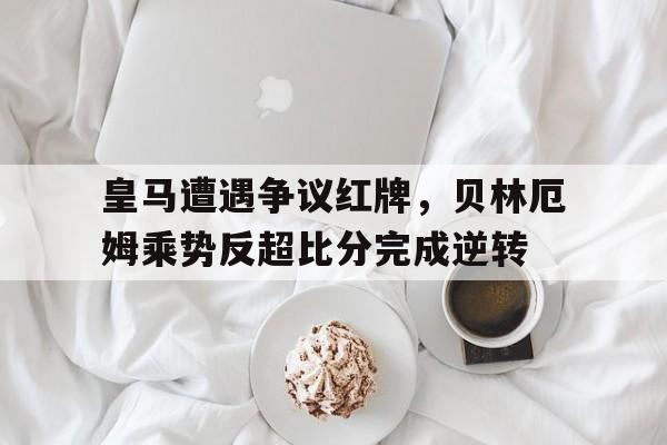 皇马遭遇争议红牌，贝林厄姆乘势反超比分完成逆转